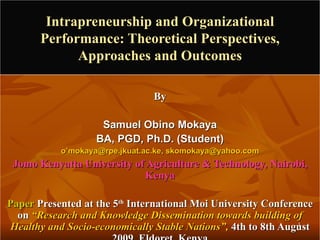 Intrapreneurship and Organizational Performance: Theoretical Perspectives, Approaches and Outcomes By Samuel Obino Mokaya BA, PGD, Ph.D. (Student) o’mokaya@rpe.jkuat.ac.ke, skomokaya@yahoo.com Jomo Kenyatta University of Agriculture & Technology, Nairobi, Kenya Paper  Presented at the 5 th  International Moi University Conference on  “Research and Knowledge Dissemination towards building of Healthy and Socio-economically Stable Nations”,  4th to 8th August 2009, Eldoret, Kenya 