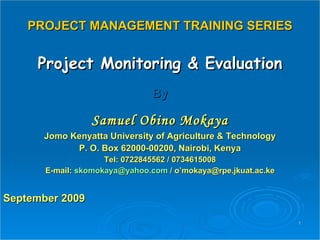 PROJECT MANAGEMENT TRAINING SERIES Project Monitoring & Evaluation By Samuel Obino Mokaya Jomo Kenyatta University of Agriculture & Technology P. O. Box 62000-00200, Nairobi, Kenya Tel: 0722845562 / 0734615008 E-mail:  [email_address]  / o’mokaya@rpe.jkuat.ac.ke September 2009 