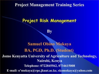 Project Management Training Series Project Risk Management By Samuel Obino Mokaya BA, PGD, Ph.D. (Student)   Jomo Kenyatta University of Agriculture and Technology, Nairobi, Kenya Telephone: 0722845562, 0734615008 E-mail: o’mokaya@rpe.jkuat.ac.ke, skomokaya@yahoo.com 