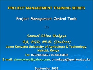 PROJECT MANAGEMENT TRAINING SERIES Project Management Control Tools By Samuel Obino Mokaya BA, PGD, Ph.D. (Student) Jomo Kenyatta University of Agriculture & Technology, Nairobi, Kenya Tel:  0722845562 / 0734615008 E-mail:  [email_address] , o’mokaya@rpe.jkuat.ac.ke September 2009 