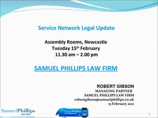 ROBERT GIBSON MANAGING PARTNER  SAMUEL PHILLIPS LAW FIRM [email_address] 15 February 2011 Service Network Legal Update Assembly Rooms, Newcastle  Tuesday 15 th  February  11.30 am – 2.00 pm SAMUEL PHILLIPS LAW FIRM 
