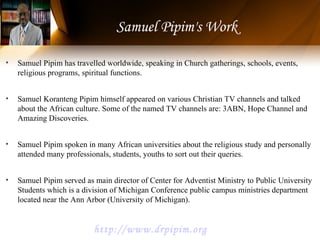• Samuel Pipim has travelled worldwide, speaking in Church gatherings, schools, events,
religious programs, spiritual functions.
• Samuel Koranteng Pipim himself appeared on various Christian TV channels and talked
about the African culture. Some of the named TV channels are: 3ABN, Hope Channel and
Amazing Discoveries.
• Samuel Pipim spoken in many African universities about the religious study and personally
attended many professionals, students, youths to sort out their queries.
• Samuel Pipim served as main director of Center for Adventist Ministry to Public University
Students which is a division of Michigan Conference public campus ministries department
located near the Ann Arbor (University of Michigan).
Samuel Pipim's Work
http://www.drpipim.org
 