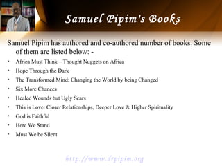 Samuel Pipim has authored and co-authored number of books. Some
of them are listed below: -
• Africa Must Think – Thought Nuggets on Africa
• Hope Through the Dark
• The Transformed Mind: Changing the World by being Changed
• Six More Chances
• Healed Wounds but Ugly Scars
• This is Love: Closer Relationships, Deeper Love & Higher Spirituality
• God is Faithful
• Here We Stand
• Must We be Silent
Samuel Pipim's Books
http://www.drpipim.org
 