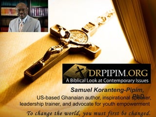 Samuel Koranteng-Pipim,
PhD
US-based Ghanaian author, inspirational speaker,
leadership trainer, and advocate for youth empowerment

To change the world, you must first be changed.

 