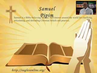 Samuel
Pipim
Samuel is a Bible-believing scholar, well-known around the world for clarifying,
articulating, and defending Christian beliefs and practice.

http://eaglesonline.org/

 