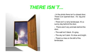 THERE ISN´T...
- In the photo there isn’t a closed door.
There´s an opened door. It’s big and
brown.
- There isn’t a rainy landscape. It’s a
sunny day behind the door.
- There aren’t any animals behind the
door.
- The wall isn’t black. It’s grey.
- The sky isn’t dark. It’s blue and bright.
- There’s a tree on the left of the
landscape.
 