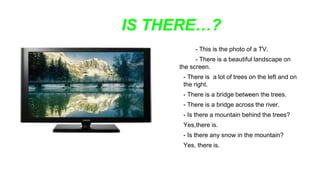 IS THERE…?
- This is the photo of a TV.
- There is a beautiful landscape on
the screen.
- There is a lot of trees on the left and on
the right.
- There is a bridge between the trees.
- There is a bridge across the river.
- Is there a mountain behind the trees?
Yes,there is.
- Is there any snow in the mountain?
Yes, there is.
 