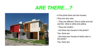 ARE THERE…?
- In the photo there are two houses.
- They are very near.
- They are different. One is white and red
and the other is white and yellow.
- They are modern.
- Are there two houses in the photo?
Yes, there are.
- Are there two houses of white color in
the photo?
Yes, there are.
 