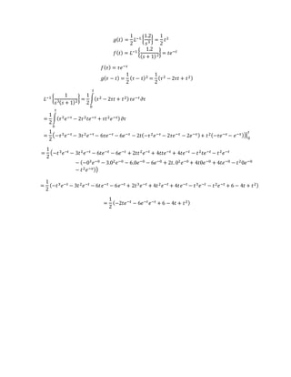 𝑔( 𝑡) =
1
2
𝐿−1 {
1.2
𝑠3
} =
1
2
𝑡2
𝑓( 𝑡) = 𝐿−1 {
1.2
( 𝑠 + 1)2
} = 𝑡𝑒−𝑡
𝑓( 𝜏) = 𝜏𝑒−𝜏
𝑔( 𝜏 − 𝑡) =
1
2
( 𝜏 − 𝑡)2 =
1
2
( 𝜏2 − 2𝜏𝑡 + 𝑡2)
𝐿−1 {
1
𝑠3( 𝑠 + 1)2
} =
1
2
∫( 𝜏2 − 2𝜏𝑡 + 𝑡2)
𝑡
0
𝜏𝑒−𝜏 𝜕𝜏
=
1
2
∫( 𝜏3 𝑒−𝜏 − 2𝜏2 𝑡𝑒−𝜏 + 𝜏𝑡2 𝑒−𝜏)
𝑡
0
𝜕𝜏
=
1
2
(−𝜏3 𝑒−𝜏 − 3𝜏2 𝑒−𝜏 − 6𝜏𝑒−𝜏 − 6𝑒−𝜏 − 2𝑡(−𝜏2 𝑒−𝜏 − 2𝜏𝑒−𝜏 − 2𝑒−𝜏)+ 𝑡2(−𝜏𝑒−𝜏 − 𝑒−𝜏))|0
𝑡
=
1
2
(−𝑡3 𝑒−𝑡 − 3𝑡2 𝑒−𝑡 − 6𝑡𝑒−𝑡 − 6𝑒−𝑡 + 2𝑡𝑡2 𝑒−𝑡 + 4𝑡𝑡𝑒−𝑡 + 4𝑡𝑒−𝑡 − 𝑡2 𝑡𝑒−𝑡 − 𝑡2 𝑒−𝑡
− (−03 𝑒−0 − 3.02 𝑒−0 − 6.0𝑒−0 − 6𝑒−0 + 2𝑡. 02 𝑒−0 + 4𝑡0𝑒−0 + 4𝑡𝑒−0 − 𝑡20𝑒−0
− 𝑡2 𝑒−𝑜))
=
1
2
(−𝑡3 𝑒−𝑡 − 3𝑡2 𝑒−𝑡 − 6𝑡𝑒−𝑡 − 6𝑒−𝑡 + 2𝑡3 𝑒−𝑡 + 4𝑡2 𝑒−𝑡 + 4𝑡𝑒−𝑡 − 𝑡3 𝑒−𝑡 − 𝑡2 𝑒−𝑡 + 6 − 4𝑡 + 𝑡2)
=
1
2
(−2𝑡𝑒−𝑡 − 6𝑒−𝑡 𝑒−𝑡 + 6 − 4𝑡 + 𝑡2)
 