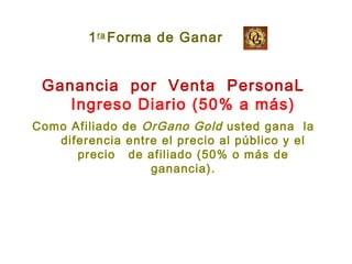 Ganancia por Venta PersonaL
Ingreso Diario (50% a más)
Como Afiliado de OrGano Gold usted gana la
diferencia entre el precio al público y el
precio de afiliado (50% o más de
ganancia).
Forma de Ganar1ra
 