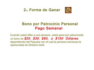 Bono por Patrocinio Personal
Pago Semanal
Cuando usted afilia a una persona, usted gana por patrocinarlo
un bono de $20, $30, $80, o $150 Dólares,
dependiendo del Paquete con el cual la persona comienza la
oportunidad de OrGano Gold.
2da Forma de Ganar
 