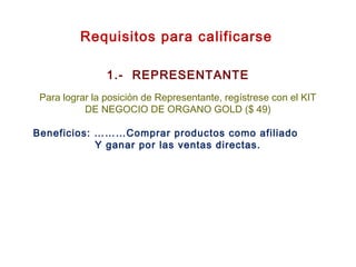 Requisitos para calificarse
1.- REPRESENTANTE
Para lograr la posición de Representante, regístrese con el KIT
DE NEGOCIO DE ORGANO GOLD ($ 49)
Beneficios: ………Comprar productos como afiliado
Y ganar por las ventas directas.
 