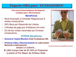 Paquete ORO para ¨FUNDADORES¨
Beneficios:
• Nivel Avanzado a Consultor Regional por 6
meses consecutivos
• 20% Bono por Desarrollo de Líderes
• 4 Niveles de pago por el Sistema Uni-nivel.
• 2% de las ventas nacionales por 6 meses
consecutivos.
OTROS Beneficios:
• Exclusiva Tarjeta Miembro Club Fundadores OG.
• Primeras sillas y Reconocimiento en cada evento
Nacional e Internacional.
SAQUE LA CUENTA….
$1,295 incluye más de $1,300 en Productos
a precio al Por Mayor de OrGano Gold.
Para serios Desarrolladores del Negocio!
Limitado solo a 150 miembros.
*Los Bonos Generacionales DEBEN ser ganados
 