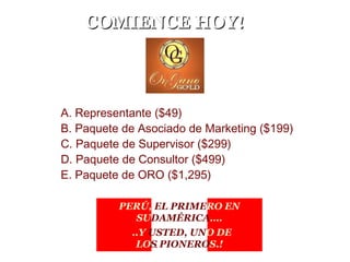COMIENCE HOY!COMIENCE HOY!
A. Representante ($49)
B. Paquete de Asociado de Marketing ($199)
C. Paquete de Supervisor ($299)
D. Paquete de Consultor ($499)
E. Paquete de ORO ($1,295)
.. .
PERÚ, EL PRIMERO EN
SUDAMÉRICA….
..Y USTED, UNO DE
LOS PIONEROS.!
 