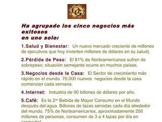 Ha agrupado los cinco negocios más
exitosos
en uno solo:
1.Salud y Bienestar: Un nuevo mercado creciente de millones
de ejecutivos que hoy invierten millones de dólares en su salud).
2.Pérdida de Peso: El 81% de Norteamericanos sufren de
sobrepeso; situación semejante ocurre en muchos países.
3.Negocios desde la Casa: El Sector de crecimiento más
rápido en el mundo. 70,000 nuevos negocios desde la casa
comienzan cada semana.
4.Internet: Industria de 90 billones de dólares por año.
5.Café: Es la 2da
Bebida de Mayor Consumo en el Mundo
después del agua. Billones de tazas servidas cada día alrededor
del mundo. 75% de Norteamericanos, aproximadamente 250
millones de personas, consumen de 3 a 4 tazas por día en
 