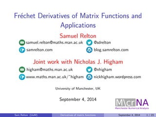 Frechet Derivatives of Matrix Functions and 
Applications 
Samuel Relton 
samuel.relton@maths.man.ac.uk @sdrelton 
samrelton.com blog.samrelton.com 
Joint work with Nicholas J. Higham 
higham@maths.man.ac.uk @nhigham 
www.maths.man.ac.uk/~higham nickhigham.wordpress.com 
University of Manchester, UK 
September 4, 2014 
Sam Relton (UoM) Derivatives of matrix functions September 4, 2014 1 / 23 
 