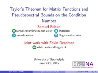 Taylor’s Theorem for Matrix Functions and
Pseudospectral Bounds on the Condition
Number
Samuel Relton
samuel.relton@maths.man.ac.uk @sdrelton
samrelton.com blog.samrelton.com
Joint work with Edvin Deadman
edvin.deadman@nag.co.uk
University of Strathclyde
June 23rd, 2015
Sam Relton (UoM) Taylor’s Theorem for f (A) June 23rd, 2015 1 / 21
 