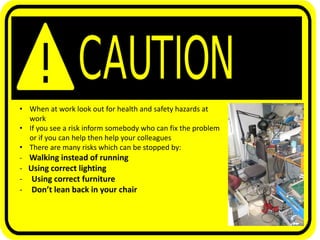 • When at work look out for health and safety hazards at
work
• If you see a risk inform somebody who can fix the problem
or if you can help then help your colleagues
• There are many risks which can be stopped by:
- Walking instead of running
- Using correct lighting
- Using correct furniture
- Don’t lean back in your chair
 