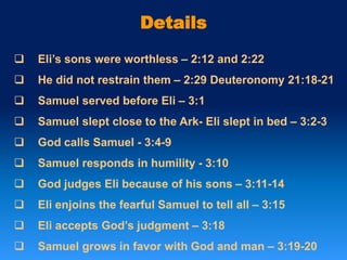 Details
 Eli’s sons were worthless – 2:12 and 2:22
 He did not restrain them – 2:29 Deuteronomy 21:18-21
 Samuel served before Eli – 3:1
 Samuel slept close to the Ark- Eli slept in bed – 3:2-3
 God calls Samuel - 3:4-9
 Samuel responds in humility - 3:10
 God judges Eli because of his sons – 3:11-14
 Eli enjoins the fearful Samuel to tell all – 3:15
 Eli accepts God’s judgment – 3:18
 Samuel grows in favor with God and man – 3:19-20
 
