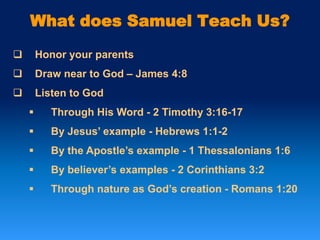 What does Samuel Teach Us?
 Honor your parents
 Draw near to God – James 4:8
 Listen to God
 Through His Word - 2 Timothy 3:16-17
 By Jesus’ example - Hebrews 1:1-2
 By the Apostle’s example - 1 Thessalonians 1:6
 By believer’s examples - 2 Corinthians 3:2
 Through nature as God’s creation - Romans 1:20
 