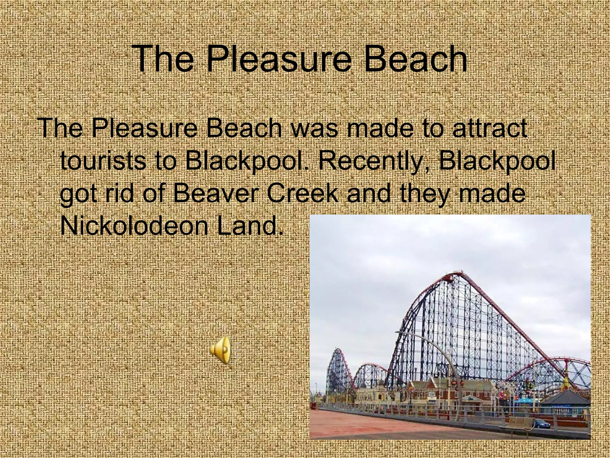 The Pleasure Beach  The Pleasure Beach was made to attract tourists to Blackpool. Recently, Blackpool got rid of Beaver Creek and they made Nickolodeon Land. 