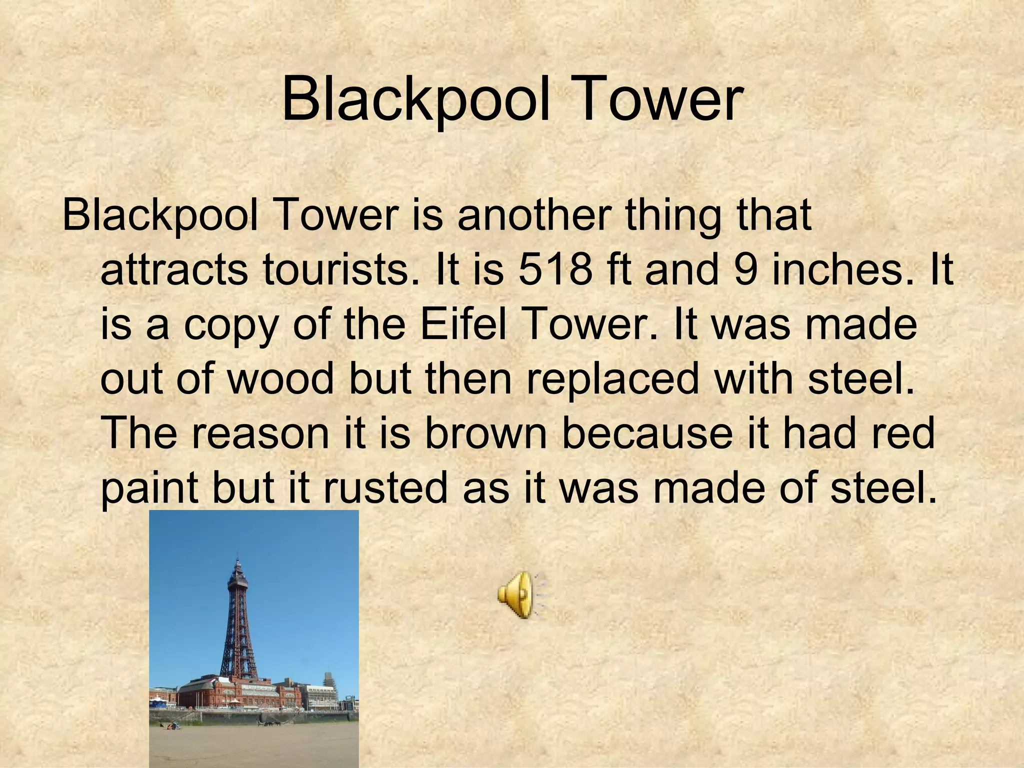 Blackpool Tower Blackpool Tower is another thing that attracts tourists. It is 518 ft and 9 inches. It is a copy of the Eifel Tower. It was made out of wood but then replaced with steel. The reason it is brown because it had red paint but it rusted as it was made of steel.  