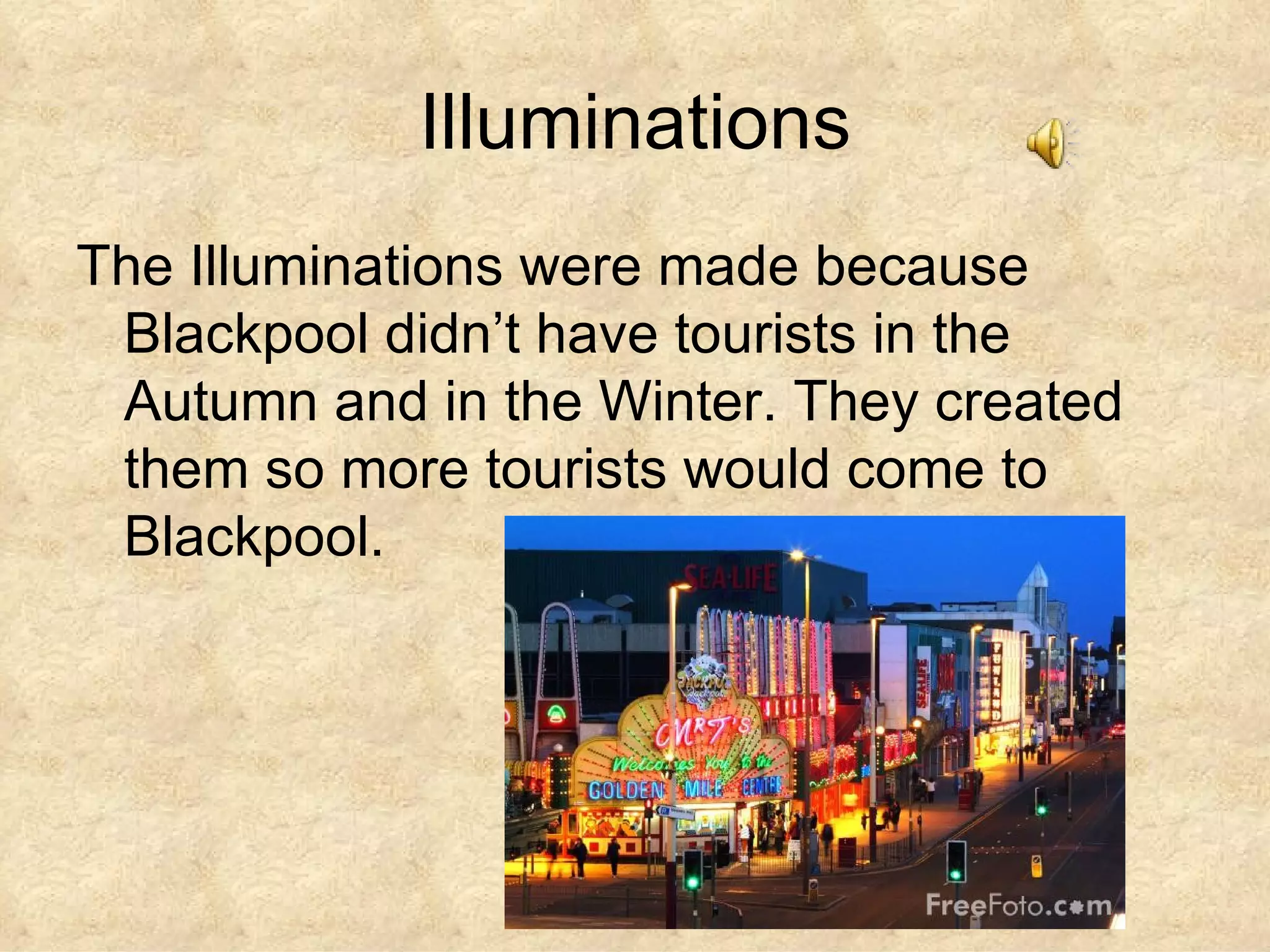 Illuminations The Illuminations were made because Blackpool didn’t have tourists in the Autumn and in the Winter. They created them so more tourists would come to Blackpool. 