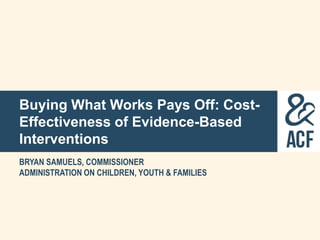 Buying What Works Pays Off: Cost-
Effectiveness of Evidence-Based
Interventions
BRYAN SAMUELS, COMMISSIONER
ADMINISTRATION ON CHILDREN, YOUTH & FAMILIES
 