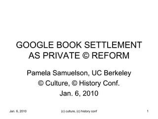 GOOGLE BOOK SETTLEMENT AS PRIVATE © REFORM Pamela Samuelson, UC Berkeley © Culture, © History Conf. Jan. 6, 2010 Jan. 6, 2010 (c) culture, (c) history conf 