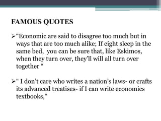FAMOUS QUOTES
“Economic are said to disagree too much but in
ways that are too much alike; If eight sleep in the
same bed, you can be sure that, like Eskimos,
when they turn over, they’ll will all turn over
together “
“ I don’t care who writes a nation’s laws- or crafts
its advanced treatises- if I can write economics
textbooks,”
 