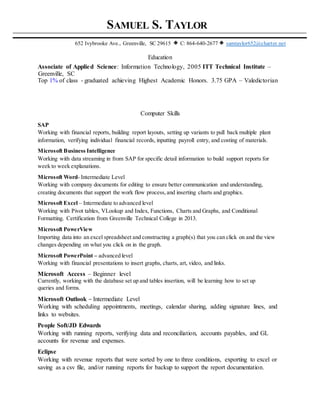 SAMUEL S. TAYLOR
652 Ivybrooke Ave., Greenville, SC 29615 C: 864-640-2677 samtaylor652@charter.net
Education
Associate of Applied Science: Information Technology, 2005 ITT Technical Institute –
Greenville, SC
Top 1% of class - graduated achieving Highest Academic Honors. 3.75 GPA – Valedictorian
Computer Skills
SAP
Working with financial reports, building report layouts, setting up variants to pull back multiple plant
information, verifying individual financial records, inputting payroll entry, and costing of materials.
Microsoft Business Intelligence
Working with data streaming in from SAP for specific detail information to build support reports for
week to week explanations.
Microsoft Word- Intermediate Level
Working with company documents for editing to ensure better communication and understanding,
creating documents that support the work flow process,and inserting charts and graphics.
Microsoft Excel – Intermediate to advanced level
Working with Pivot tables, VLookup and Index, Functions, Charts and Graphs, and Conditional
Formatting. Certification from Greenville Technical College in 2013.
Microsoft PowerView
Importing data into an excel spreadsheet and constructing a graph(s) that you can click on and the view
changes depending on what you click on in the graph.
Microsoft PowerPoint – advanced level
Working with financial presentations to insert graphs, charts, art, video, and links.
Microsoft Access – Beginner level
Currently, working with the database set up and tables insertion, will be learning how to set up
queries and forms.
Microsoft Outlook – Intermediate Level
Working with scheduling appointments, meetings, calendar sharing, adding signature lines, and
links to websites.
People Soft/JD Edwards
Working with running reports, verifying data and reconciliation, accounts payables, and GL
accounts for revenue and expenses.
Eclipse
Working with revenue reports that were sorted by one to three conditions, exporting to excel or
saving as a csv file, and/or running reports for backup to support the report documentation.
 