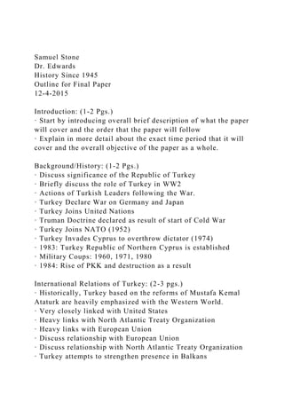 Samuel Stone
Dr. Edwards
History Since 1945
Outline for Final Paper
12-4-2015
Introduction: (1-2 Pgs.)
· Start by introducing overall brief description of what the paper
will cover and the order that the paper will follow
· Explain in more detail about the exact time period that it will
cover and the overall objective of the paper as a whole.
Background/History: (1-2 Pgs.)
· Discuss significance of the Republic of Turkey
· Briefly discuss the role of Turkey in WW2
· Actions of Turkish Leaders following the War.
· Turkey Declare War on Germany and Japan
· Turkey Joins United Nations
· Truman Doctrine declared as result of start of Cold War
· Turkey Joins NATO (1952)
· Turkey Invades Cyprus to overthrow dictator (1974)
· 1983: Turkey Republic of Northern Cyprus is established
· Military Coups: 1960, 1971, 1980
· 1984: Rise of PKK and destruction as a result
International Relations of Turkey: (2-3 pgs.)
· Historically, Turkey based on the reforms of Mustafa Kemal
Ataturk are heavily emphasized with the Western World.
· Very closely linked with United States
· Heavy links with North Atlantic Treaty Organization
· Heavy links with European Union
· Discuss relationship with European Union
· Discuss relationship with North Atlantic Treaty Organization
· Turkey attempts to strengthen presence in Balkans
 
