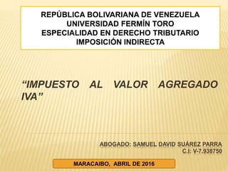 ABOGADO: SAMUEL DAVID SUÁREZ PARRA
C.I: V-7.938750
“IMPUESTO AL VALOR AGREGADO
IVA”
REPÚBLICA BOLIVARIANA DE VENEZUELA
UNIVERSIDAD FERMÍN TORO
ESPECIALIDAD EN DERECHO TRIBUTARIO
IMPOSICIÓN INDIRECTA
MARACAIBO, ABRIL DE 2016
 