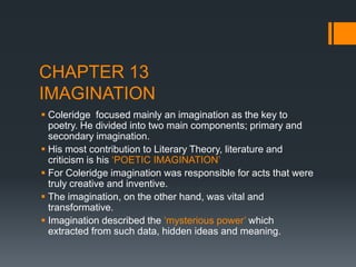 CHAPTER 13
IMAGINATION
 Coleridge focused mainly an imagination as the key to
  poetry. He divided into two main components; primary and
  secondary imagination.
 His most contribution to Literary Theory, literature and
  criticism is his „POETIC IMAGINATION‟
 For Coleridge imagination was responsible for acts that were
  truly creative and inventive.
 The imagination, on the other hand, was vital and
  transformative.
 Imagination described the „mysterious power‟ which
  extracted from such data, hidden ideas and meaning.
 