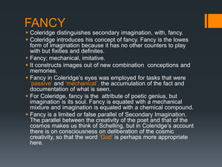 FANCY
 Coleridge distinguishes secondary imagination, with, fancy.
 Coleridge introduces his concept of fancy. Fancy is the lowes
  form of imagination because it has no other counters to play
  with but fixities and definites.
 Fancy; mechanical, imitative.
 It constructs images out of new combination conceptions and
  memories.
 Fancy in Coleridge‟s eyes was employed for tasks that were
  „passive‟ and „mechanical‟, the accumulation of the fact and
  documentation of what is seen.
 For Coleridge, fancy is the attribute of poetic genius, but
  imagination is its soul. Fancy is equated with a mechanical
  mixture and imagination is equated with a chemical compound.
 Fancy is a limited or false parallel of Secondary Imagination.
  The parallel between the creativity of the poet and that of the
  cosmos makes us think of Schelling, but in Coleridge‟s account
  there is on consciousness on deliberation of the cosmic
  creativity, so that the word „God‟ is perhaps more appropriate
  here.
 