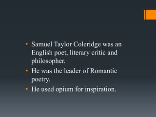 • Samuel Taylor Coleridge was an
  English poet, literary critic and
  philosopher.
• He was the leader of Romantic
  poetry.
• He used opium for inspiration.
 