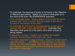  To Coleridge, the essence of poetry is not found in the Objective
  or Affective approaches. Rather it is found in what goes on in
  the mind of the poet—the EXPRESSIVE approach.
 Thus, Coleridge states, “What is poetry? is so nearly the same
  question with, what is a poet? that the answer to the one is
  involved in the solution to the other”.
 To Coleridge the true poet is characterized by “poetic genius”,
  what he later calls “poetic IMAGINATION”. Coleridge then
  describes what goes on in the poet‟s mind when a poem is
  being created.
 Imagination, he says, “sustains and modifies the images,
  thoughts, and emotions of the poet‟s own mind”.
 The “poet, described in ideal perfection, brings the whole soul of
  man into activity. . . . He diffuses a tone and spirit of unity, that
  blends, and (as it were) fuses, each into each, by that synthetic
  and magical power, to which we have exclusively appropriated
  the name of imagination” .
 