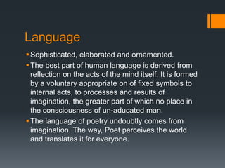 Language
 Sophisticated, elaborated and ornamented.
 The best part of human language is derived from
  reflection on the acts of the mind itself. It is formed
  by a voluntary appropriate on of fixed symbols to
  internal acts, to processes and results of
  imagination, the greater part of which no place in
  the consciousness of un-aducated man.
 The language of poetry undoubtly comes from
  imagination. The way, Poet perceives the world
  and translates it for everyone.
 