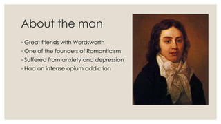 About the man
◦ Great friends with Wordsworth
◦ One of the founders of Romanticism
◦ Suffered from anxiety and depression
◦ Had an intense opium addiction
 