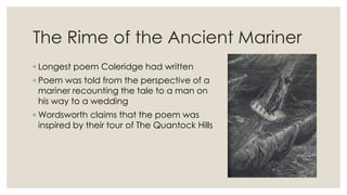 The Rime of the Ancient Mariner
◦ Longest poem Coleridge had written
◦ Poem was told from the perspective of a
mariner recounting the tale to a man on
his way to a wedding
◦ Wordsworth claims that the poem was
inspired by their tour of The Quantock Hills
 