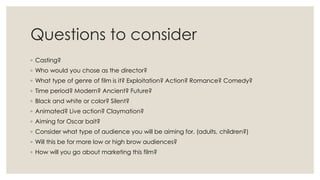 Questions to consider
◦ Casting?
◦ Who would you chose as the director?
◦ What type of genre of film is it? Exploitation? Action? Romance? Comedy?
◦ Time period? Modern? Ancient? Future?
◦ Black and white or color? Silent?
◦ Animated? Live action? Claymation?
◦ Aiming for Oscar bait?
◦ Consider what type of audience you will be aiming for. (adults, children?)
◦ Will this be for more low or high brow audiences?
◦ How will you go about marketing this film?
 
