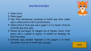 INSTRUCCIONES
1. Pulsa inicio.
2. Pulsa jugar.
3. Hay tres escenarios, presiona el botón que dice: pulsa
aquí y selecciona el de tu preferencia.
4. Selecciona el nivel que vas a jugar 1 o 2 y hacer click en
el botón que dice play.
5. Debes de perseguir la imagen con el mouse, hacer click
sobre ella y cuando lo logres, te saldrá un mensaje de
felicitaciones.
6. Estando aquí puedes regresar a los juegos o al menú
haciendo click en el botón que escojas.
MENU
 