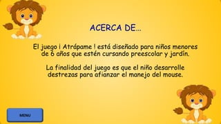 ACERCA DE…
El juego ¡ Atrápame ! está diseñado para niños menores
de 6 años que estén cursando preescolar y jardín.
La finalidad del juego es que el niño desarrolle
destrezas para afianzar el manejo del mouse.
MENU
 