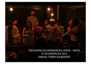 ENCUENTRO	
  DE	
  EXPERIENCIAS,	
  MATIK	
  –	
  MATIK	
  	
  
        21	
  DE	
  AGOSTO	
  DE	
  2012	
  	
  
      SAMUEL	
  TORRES	
  EN	
  BOGOTÁ	
  
 