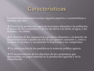 La soberanía alimentaria incluye algunos aspectos o características a
destacar que son:
 Priorizar la producción agrícola local para alimentar a la población,
el acceso de los campesinos y de los sin tierra a la tierra, al agua, a las
semillas y al crédito.
 El derecho de los campesinos a producir alimentos y el derecho de
los consumidores a poder decidir lo que quieren consumir y, como y
quien se lo produce, y así permitir la autonomía a los campesinos
 La participación de los pueblos en la toma de política agraria.
 El reconocimiento de los derechos de las campesinas que
desempeñan un papel esencial en la producción agrícola y en la
alimentación.
 