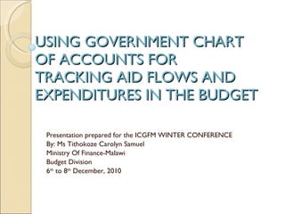 USING GOVERNMENT CHART OF ACCOUNTS FOR TRACKING AID FLOWS AND EXPENDITURES IN THE BUDGET Presentation prepared for the ICGFM WINTER CONFERENCE By: Ms Tithokoze Carolyn Samuel  Ministry Of Finance-Malawi  Budget Division 6 th  to 8 th  December, 2010 