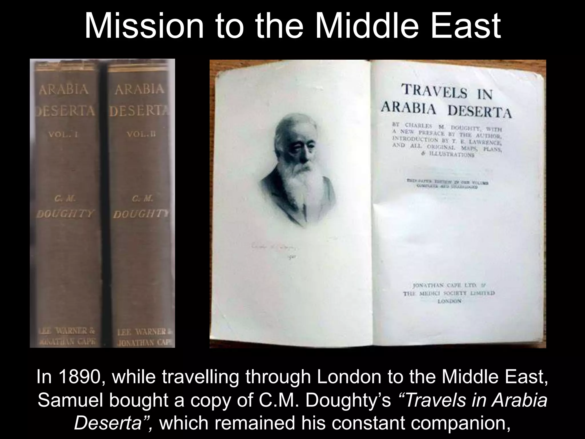 In 1890, while travelling through London to the Middle East,
Samuel bought a copy of C.M. Doughty’s “Travels in Arabia
Deserta”, which remained his constant companion,
Mission to the Middle East
 