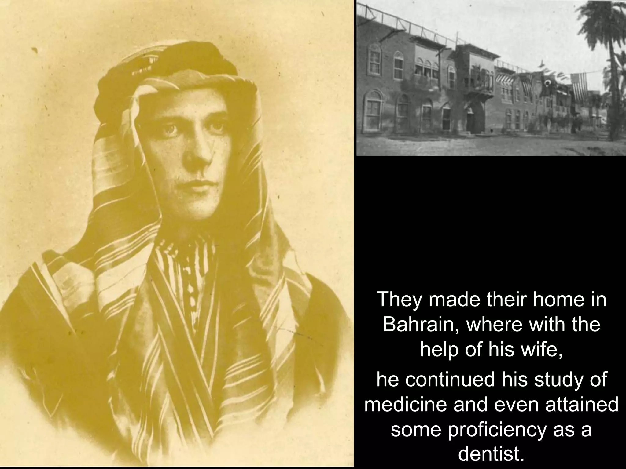They made their home in
Bahrain, where with the
help of his wife,
he continued his study of
medicine and even attained
some proficiency as a
dentist.
 
