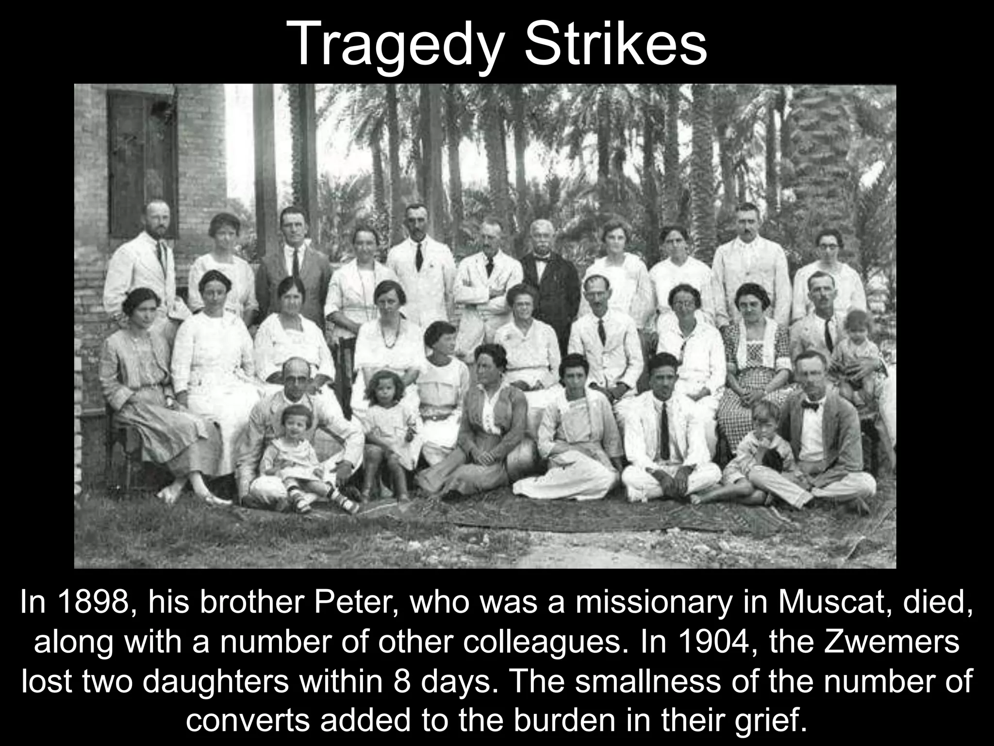 In 1898, his brother Peter, who was a missionary in Muscat, died,
along with a number of other colleagues. In 1904, the Zwemers
lost two daughters within 8 days. The smallness of the number of
converts added to the burden in their grief.
Tragedy Strikes
 