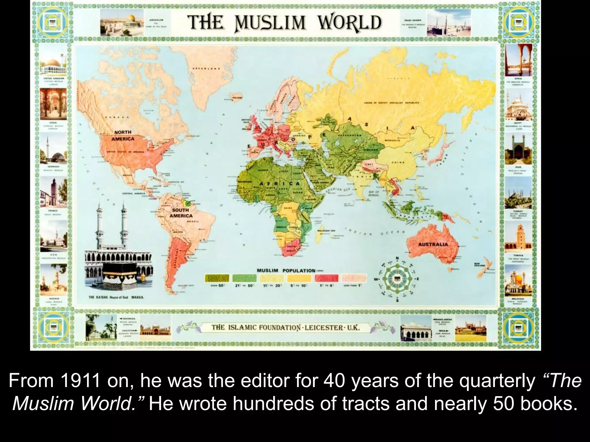From 1911 on, he was the editor for 40 years of the quarterly “The
Muslim World.” He wrote hundreds of tracts and nearly 50 books.
 
